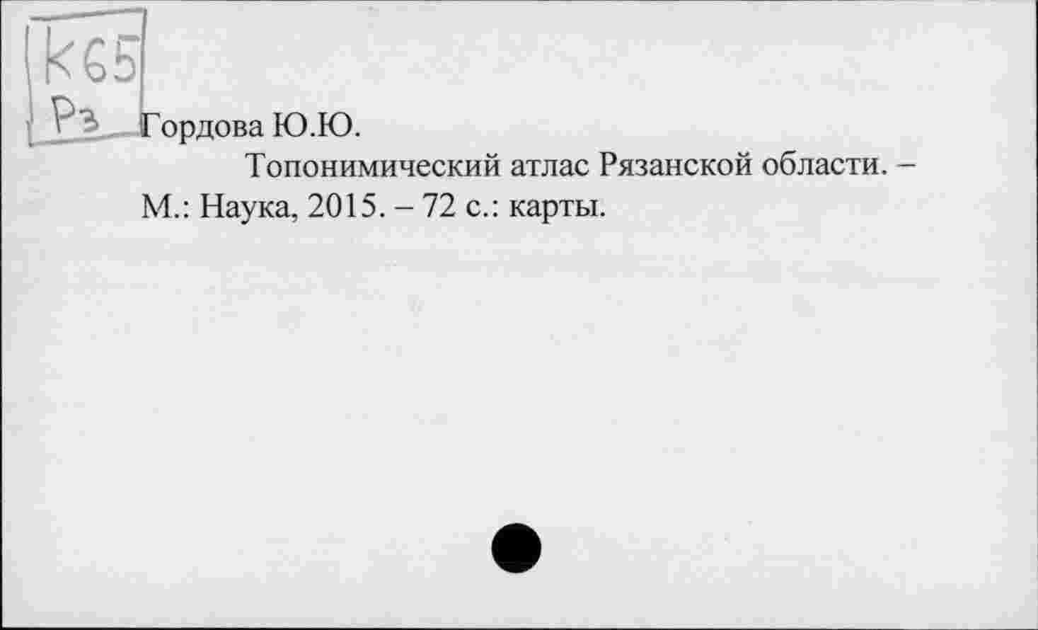 ﻿кб5
ГордоваЮ.Ю.
Топонимический атлас Рязанской области. -М.: Наука, 2015. - 72 с.: карты.